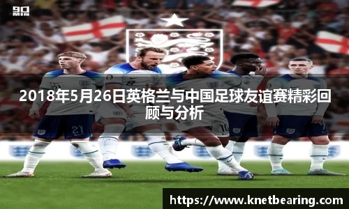 2018年5月26日英格兰与中国足球友谊赛精彩回顾与分析