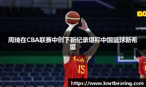 周琦在CBA联赛中创下新纪录堪称中国篮球新希望